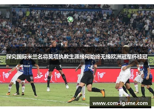 探究国际米兰名将莫塔执教生涯缘何始终无缘欧洲冠军杯桂冠