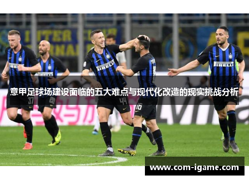 意甲足球场建设面临的五大难点与现代化改造的现实挑战分析