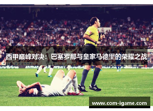 西甲巅峰对决：巴塞罗那与皇家马德里的荣耀之战