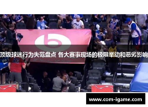 顶级球迷行为失范盘点 各大赛事现场的极限举动和恶劣影响 顶级球迷行为失范盘点 各大赛事现场的极限举动和恶劣影响
