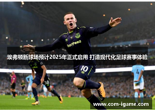 埃弗顿新球场预计2025年正式启用 打造现代化足球赛事体验