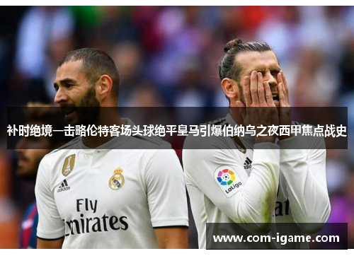补时绝境一击略伦特客场头球绝平皇马引爆伯纳乌之夜西甲焦点战史 补时绝境一击略伦特客场头球绝平皇马引爆伯纳乌之夜西甲焦点战史