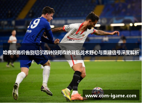 哈弗茨高价告别切尔西转投阿森纳背后战术野心与重建信号深度解析 哈弗茨高价告别切尔西转投阿森纳背后战术野心与重建信号深度解析